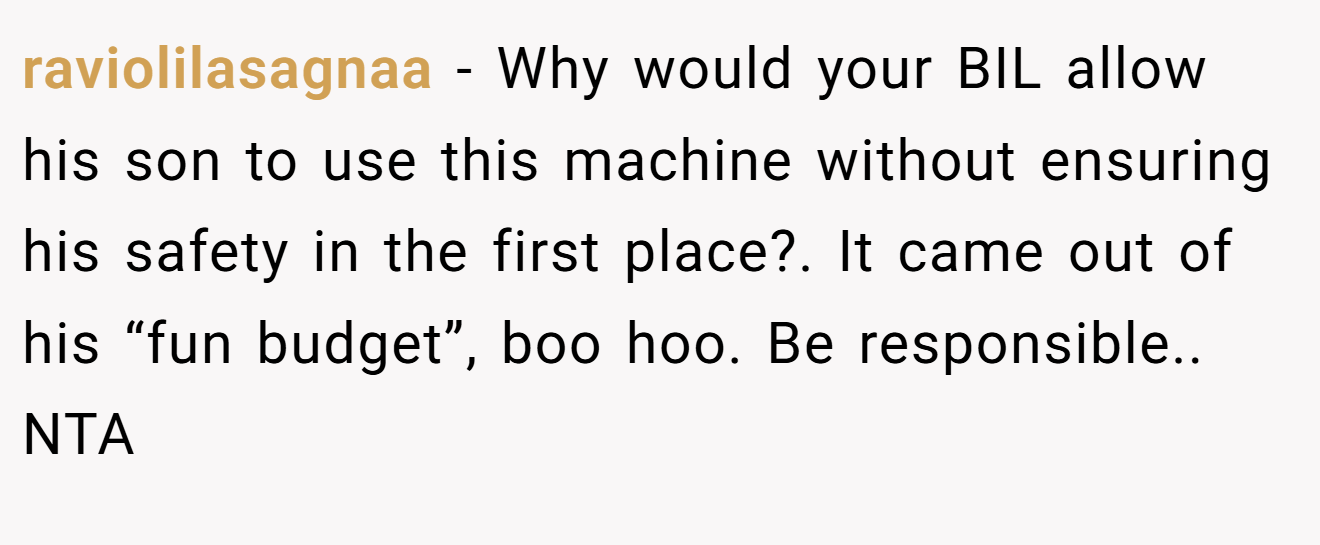 raviolilasagnaa - Why would your BIL allow his son to use this machine without ensuring his safety in the first place?. It came out of his “fun budget”, boo hoo. Be responsible.. NTA