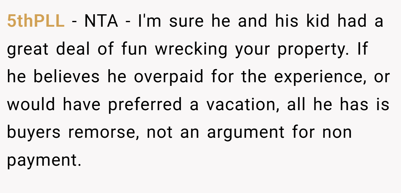 5thPLL - NTA - I'm sure he and his kid had a great deal of fun wrecking your property. If he believes he overpaid for the experience, or would have preferred a vacation, all he has is buyers remorse, not an argument for non payment.