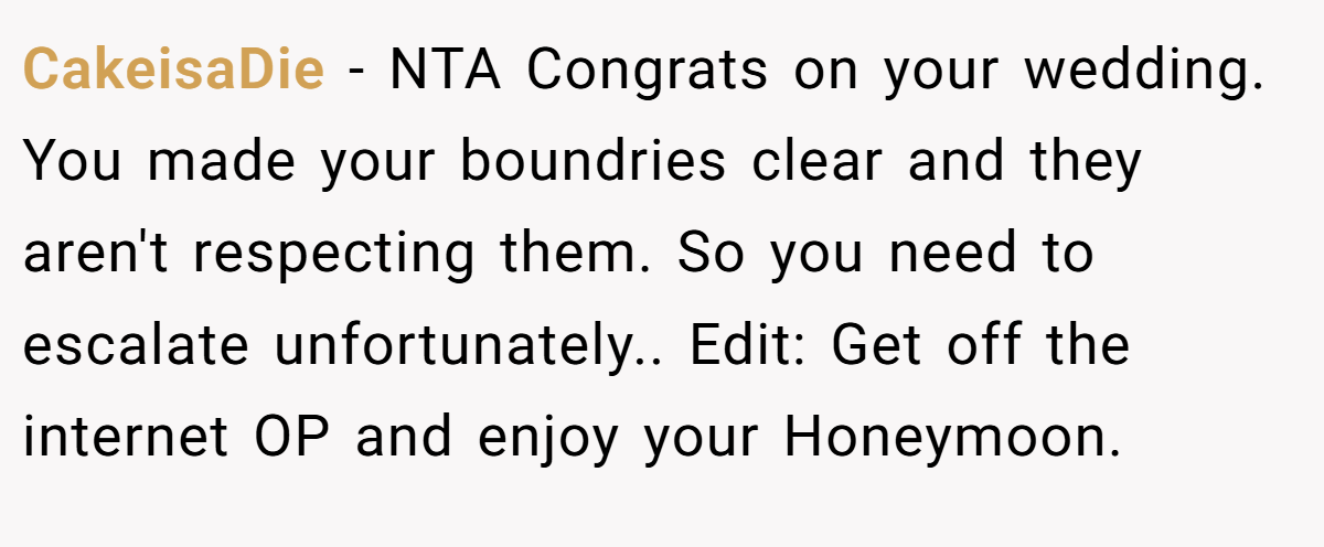 CakeisaDie − NTA Congrats on your wedding. You made your boundries clear and they aren't respecting them. So you need to escalate unfortunately.. Edit: Get off the internet OP and enjoy your Honeymoon.