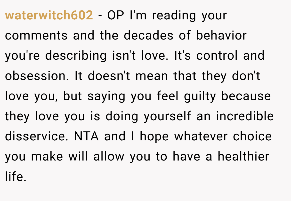 waterwitch602 − OP I'm reading your comments and the decades of behavior you're describing isn't love. It's control and obsession. It doesn't mean that they don't love you, but saying you feel guilty because they love you is doing yourself an incredible disservice. NTA and I hope whatever choice you make will allow you to have a healthier life.