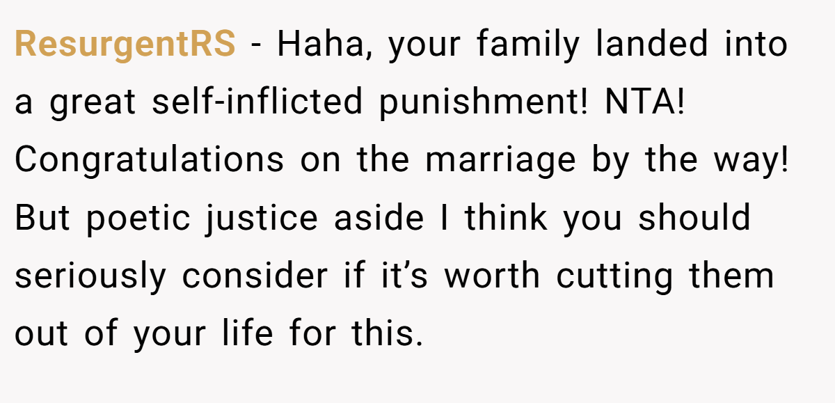 ResurgentRS − Haha, your family landed into a great self-inflicted punishment! NTA! Congratulations on the marriage by the way! But poetic justice aside I think you should seriously consider if it’s worth cutting them out of your life for this.