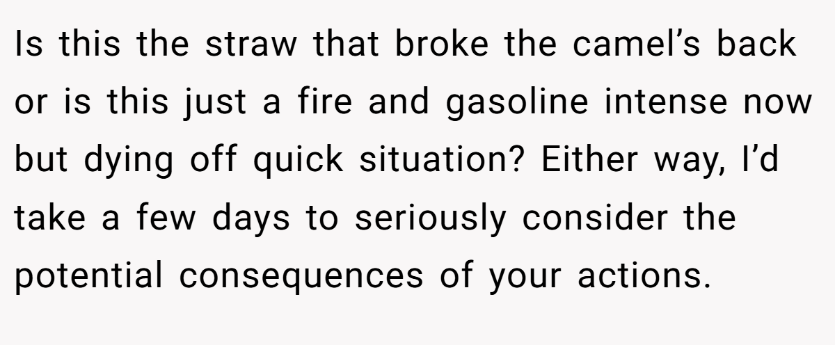 Is this the straw that broke the camel’s back or is this just a fire and gasoline intense now but dying off quick situation? Either way, I’d take a few days to seriously consider the potential consequences of your actions.
