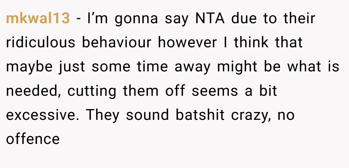 mkwal13 − I’m gonna say NTA due to their ridiculous behaviour however I think that maybe just some time away might be what is needed, cutting them off seems a bit excessive. They sound batshit crazy, no offence