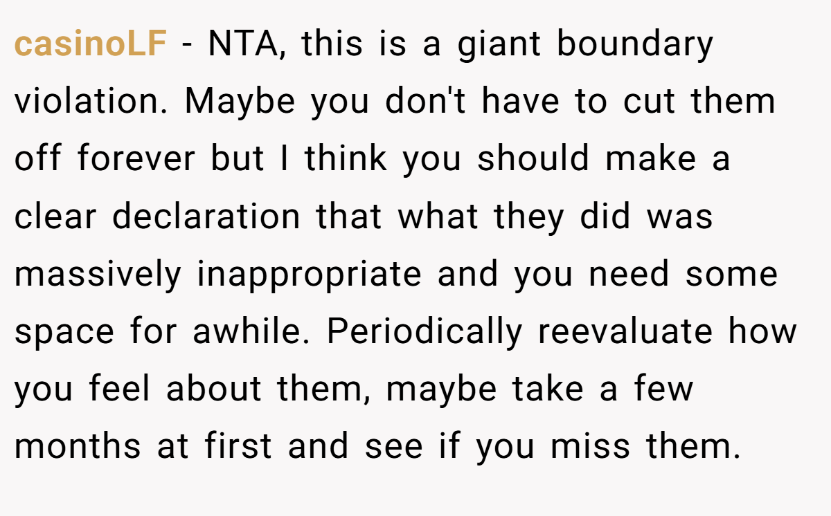 casinoLF − NTA, this is a giant boundary violation. Maybe you don't have to cut them off forever but I think you should make a clear declaration that what they did was massively inappropriate and you need some space for awhile. Periodically reevaluate how you feel about them, maybe take a few months at first and see if you miss them.