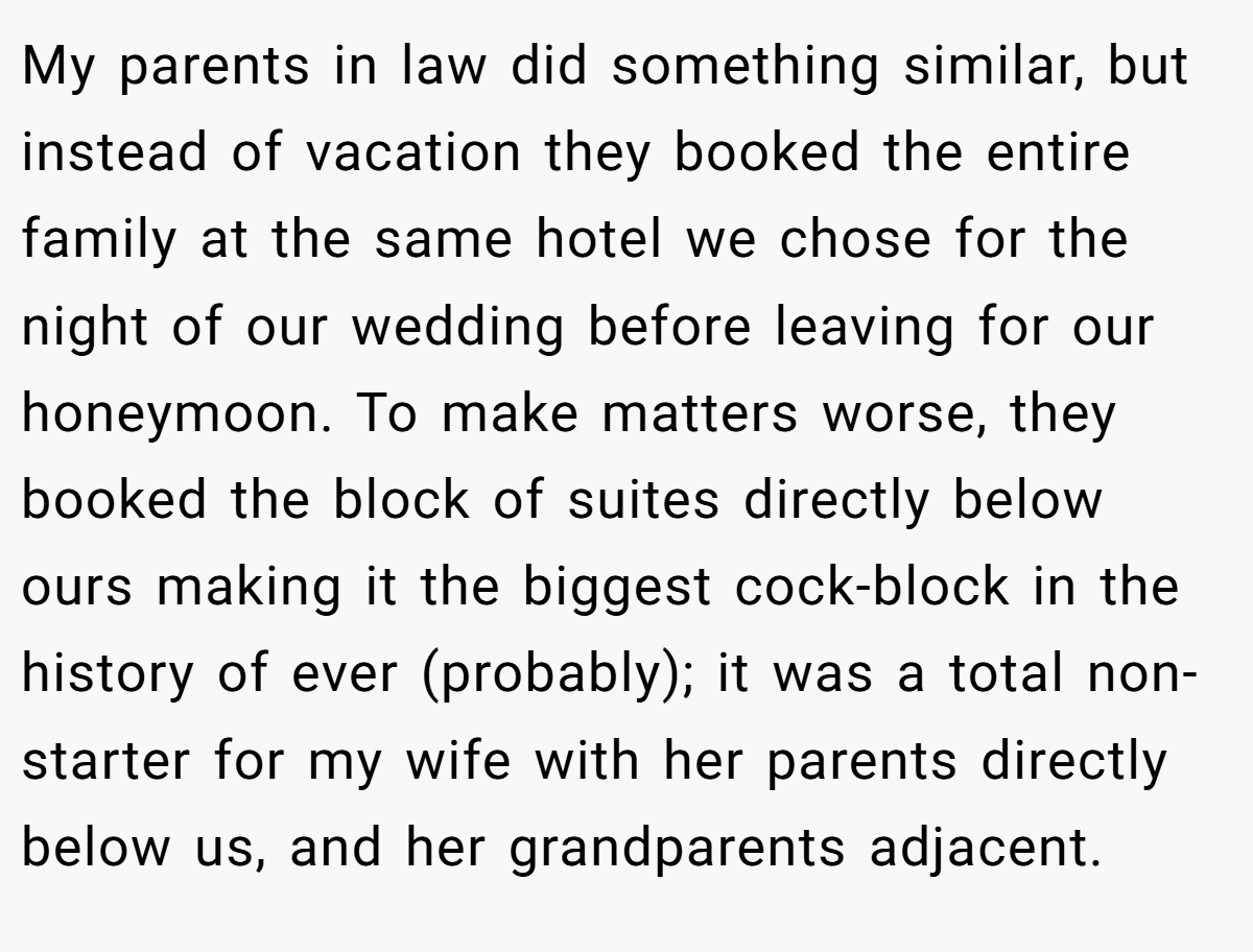 My parents in law did something similar, but instead of vacation they booked the entire family at the same hotel we chose for the night of our wedding before leaving for our honeymoon. To make matters worse, they booked the block of suites directly below ours making it the biggest cock-block in the history of ever (probably); it was a total non-starter for my wife with her parents directly below us, and her grandparents adjacent.