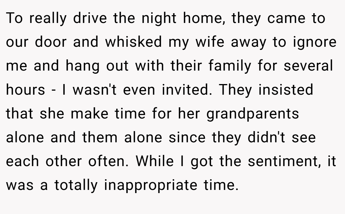 To really drive the night home, they came to our door and whisked my wife away to ignore me and hang out with their family for several hours - I wasn't even invited. They insisted that she make time for her grandparents alone and them alone since they didn't see each other often. While I got the sentiment, it was a totally inappropriate time.