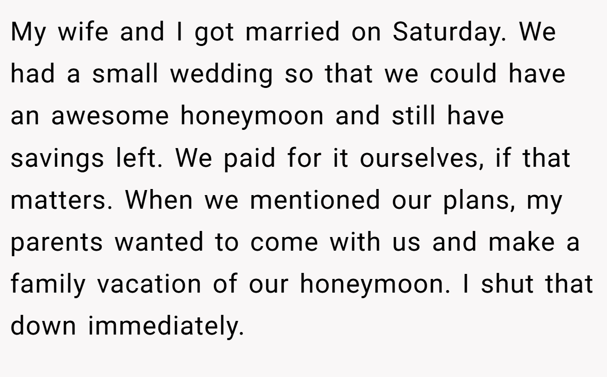 My wife and I got married on Saturday. We had a small wedding so that we could have an awesome honeymoon and still have savings left. We paid for it ourselves, if that matters. When we mentioned our plans, my parents wanted to come with us and make a family vacation of our honeymoon. I shut that down immediately.