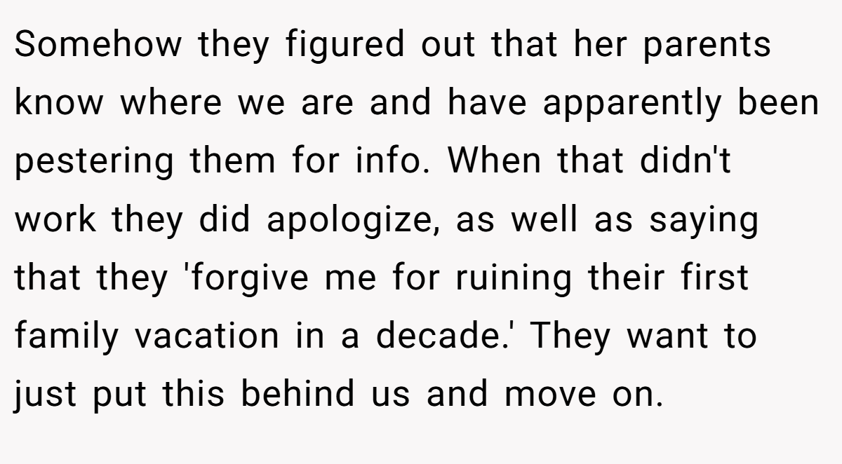 Somehow they figured out that her parents know where we are and have apparently been pestering them for info. When that didn't work they did apologize, as well as saying that they 'forgive me for ruining their first family vacation in a decade.' They want to just put this behind us and move on.
