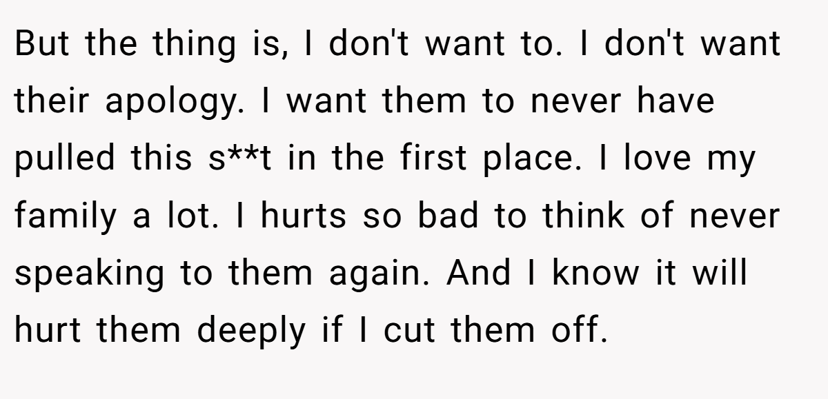 But the thing is, I don't want to. I don't want their apology. I want them to never have pulled this s**t in the first place. I love my family a lot. I hurts so bad to think of never speaking to them again. And I know it will hurt them deeply if I cut them off.