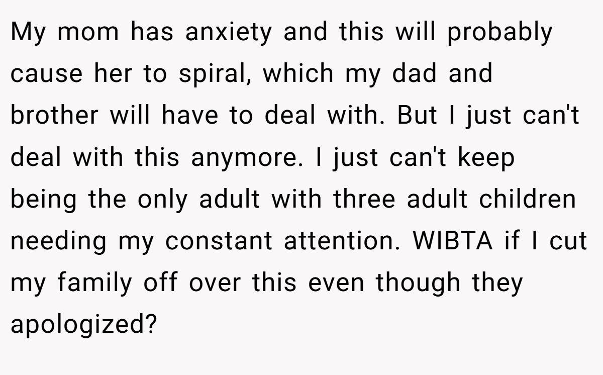 My mom has anxiety and this will probably cause her to spiral, which my dad and brother will have to deal with. But I just can't deal with this anymore. I just can't keep being the only adult with three adult children needing my constant attention. WIBTA if I cut my family off over this even though they apologized?