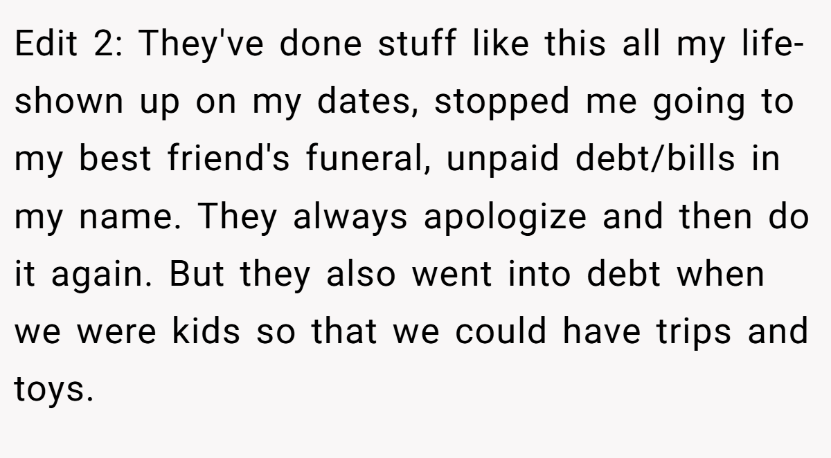 Edit 2: They've done stuff like this all my life- shown up on my dates, stopped me going to my best friend's funeral, unpaid debt/bills in my name. They always apologize and then do it again. But they also went into debt when we were kids so that we could have trips and toys.