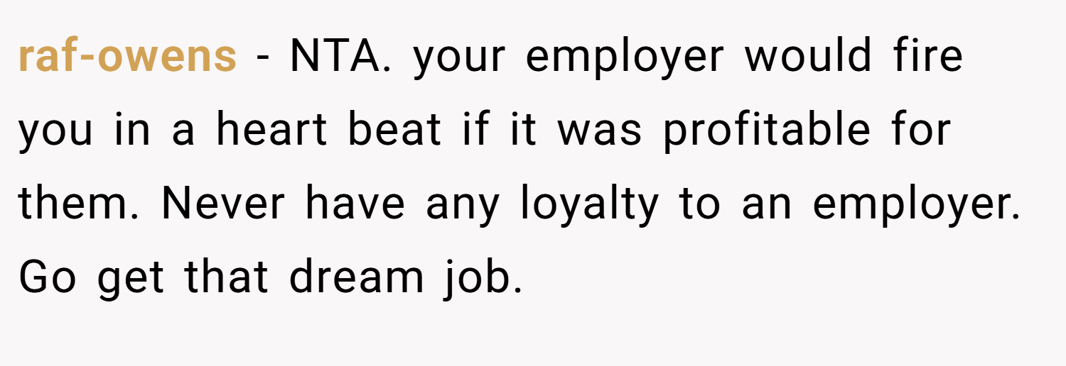 raf-owens − NTA. your employer would fire you in a heart beat if it was profitable for them. Never have any loyalty to an employer. Go get that dream job.