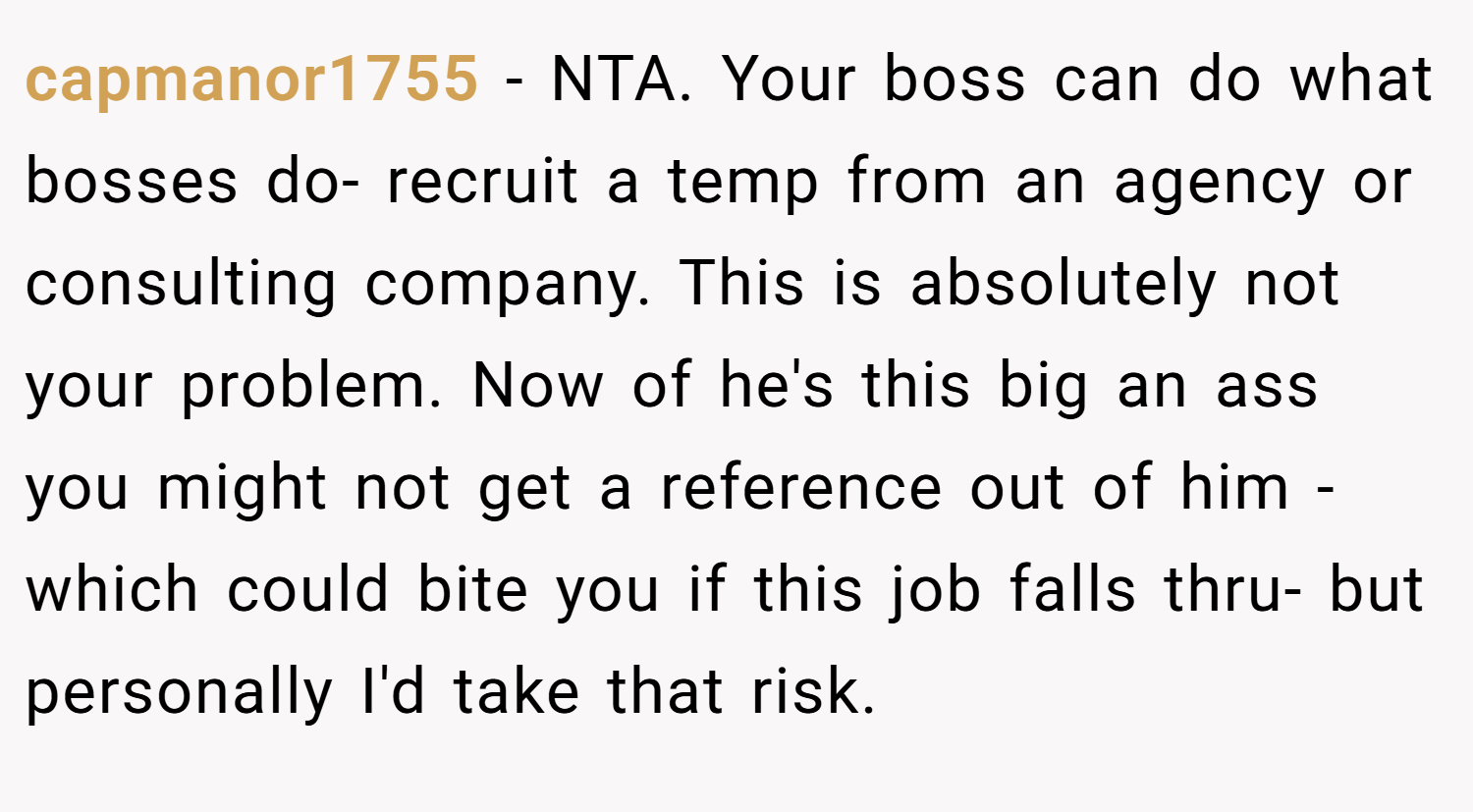 capmanor1755 − NTA. Your boss can do what bosses do- recruit a temp from an agency or consulting company. This is absolutely not your problem. Now of he's this big an ass you might not get a reference out of him - which could bite you if this job falls thru- but personally I'd take that risk.