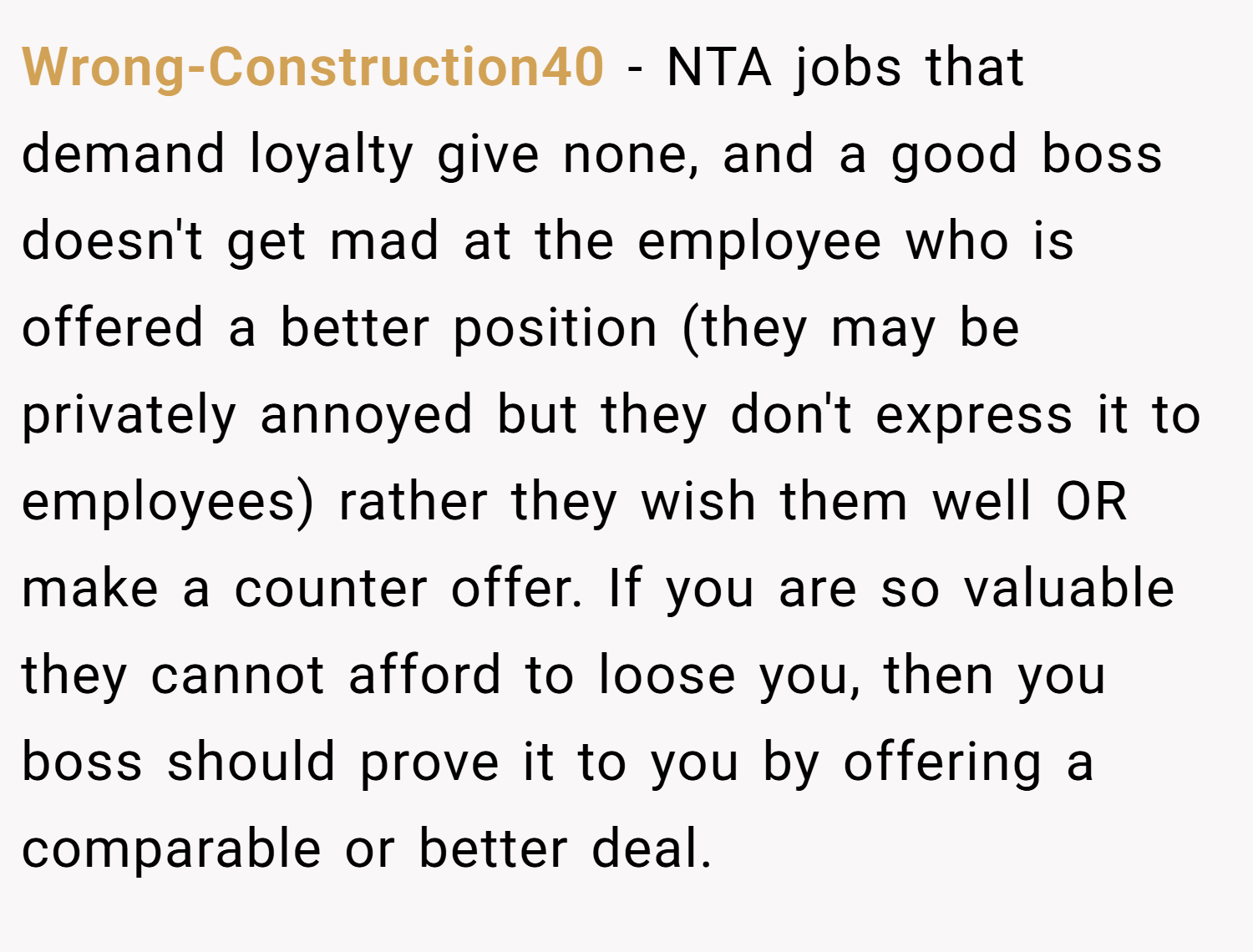 Wrong-Construction40 − NTA jobs that demand loyalty give none, and a good boss doesn't get mad at the employee who is offered a better position (they may be privately annoyed but they don't express it to employees) rather they wish them well OR make a counter offer. If you are so valuable they cannot afford to loose you, then you boss should prove it to you by offering a comparable or better deal.