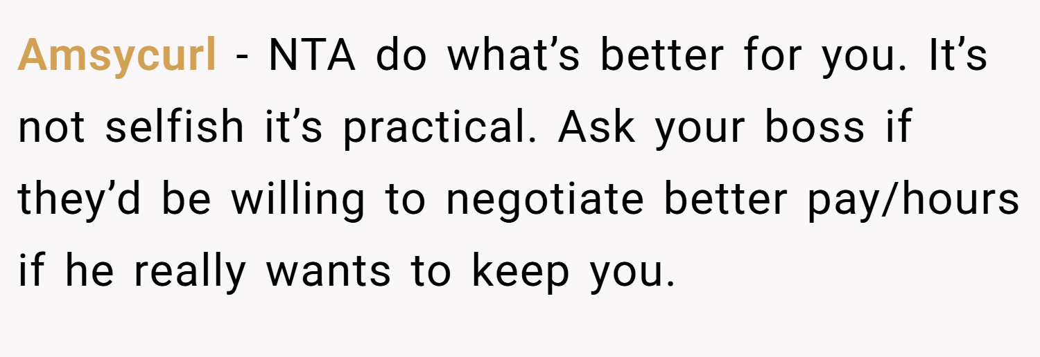 Amsycurl − NTA do what’s better for you. It’s not selfish it’s practical. Ask your boss if they’d be willing to negotiate better pay/hours if he really wants to keep you.