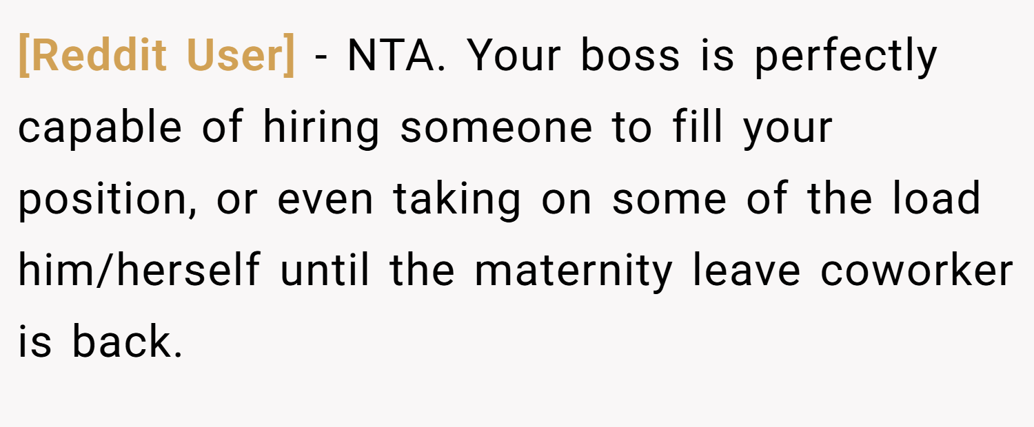[Reddit User] − NTA. Your boss is perfectly capable of hiring someone to fill your position, or even taking on some of the load him/herself until the maternity leave coworker is back.