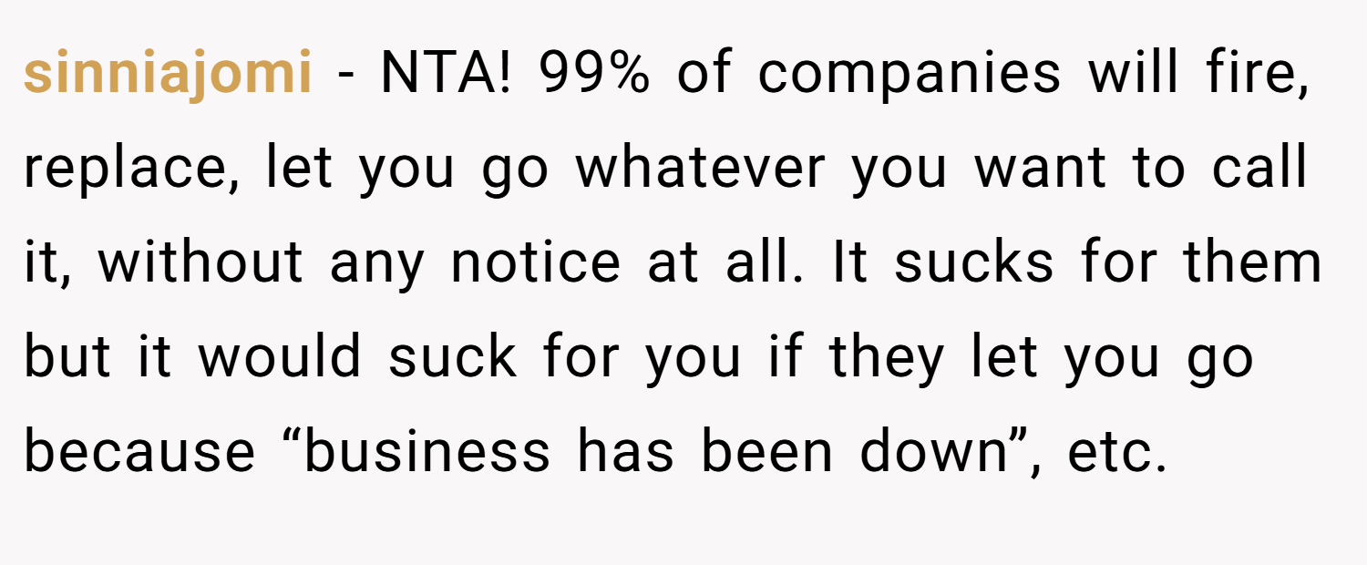sinniajomi − NTA! 99% of companies will fire, replace, let you go whatever you want to call it, without any notice at all. It sucks for them but it would suck for you if they let you go because “business has been down”, etc.