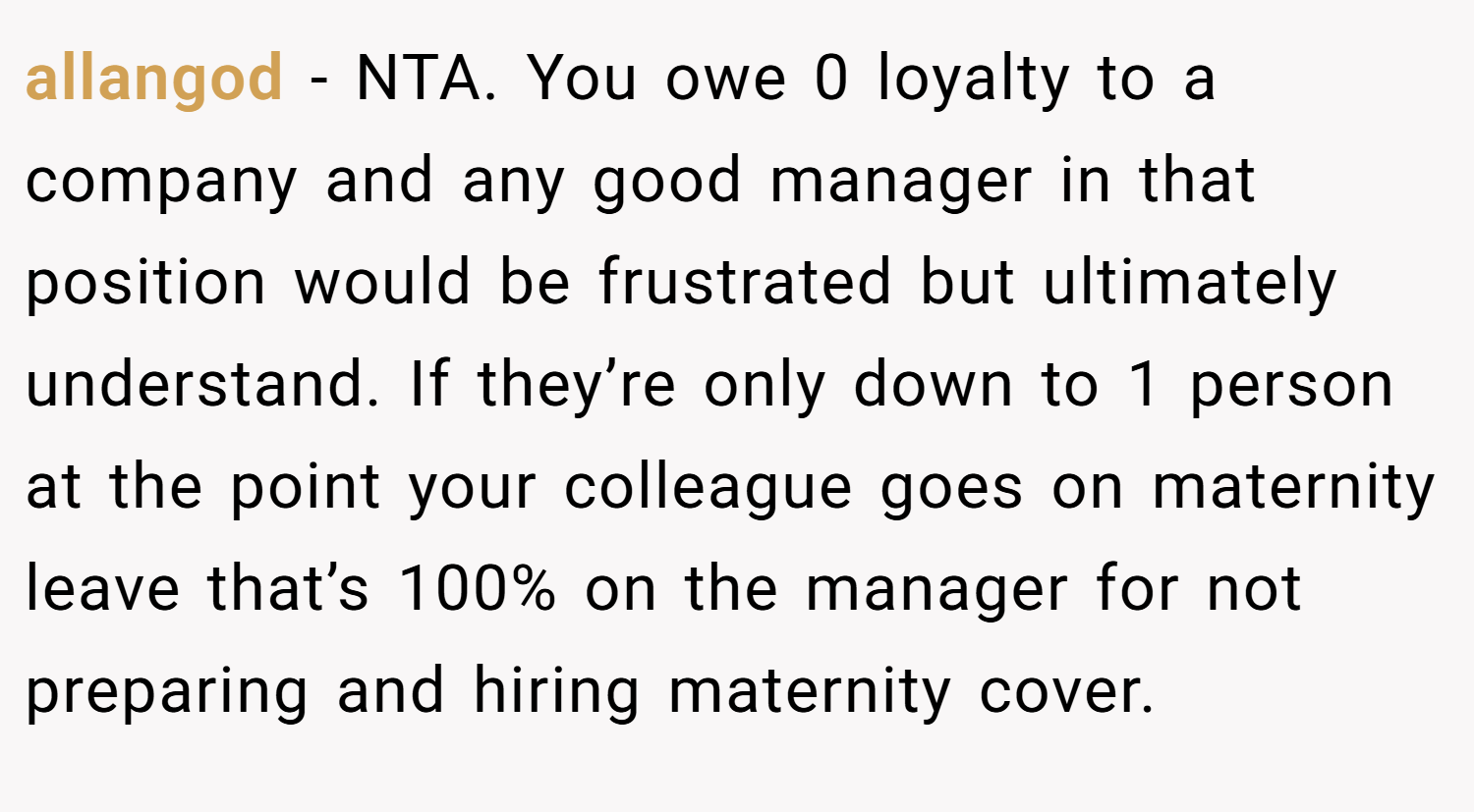 allangod − NTA. You owe 0 loyalty to a company and any good manager in that position would be frustrated but ultimately understand. If they’re only down to 1 person at the point your colleague goes on maternity leave that’s 100% on the manager for not preparing and hiring maternity cover.