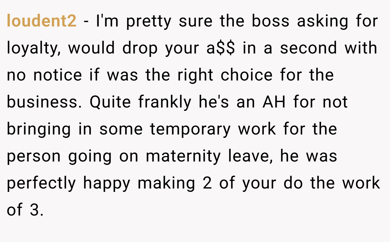 loudent2 − I'm pretty sure the boss asking for loyalty, would drop your a$$ in a second with no notice if was the right choice for the business. Quite frankly he's an AH for not bringing in some temporary work for the person going on maternity leave, he was perfectly happy making 2 of your do the work of 3.