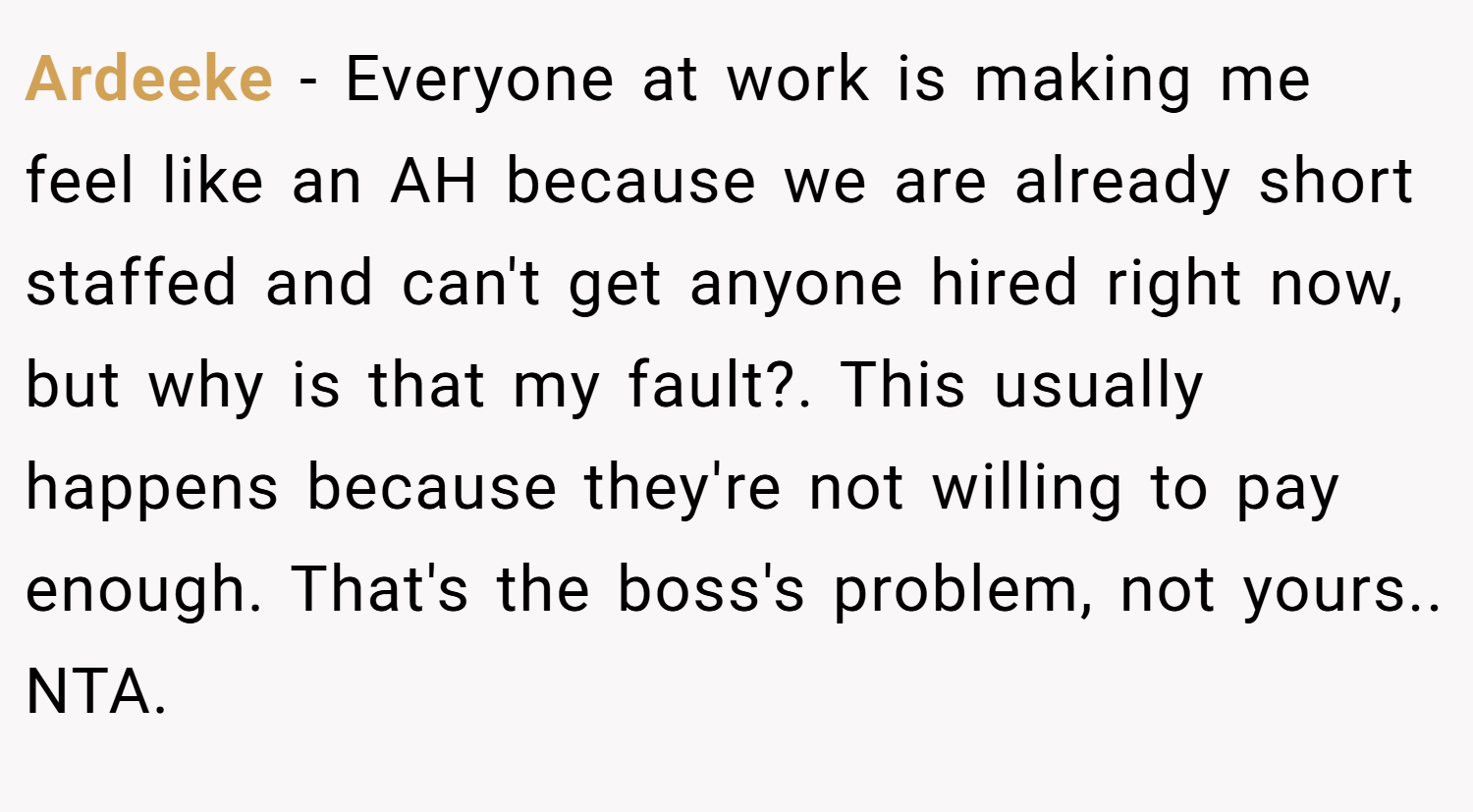 Ardeeke − Everyone at work is making me feel like an AH because we are already short staffed and can't get anyone hired right now, but why is that my fault?. This usually happens because they're not willing to pay enough. That's the boss's problem, not yours.. NTA.