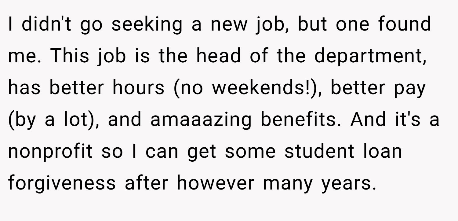 I didn't go seeking a new job, but one found me. This job is the head of the department, has better hours (no weekends!), better pay (by a lot), and amaaazing benefits. And it's a nonprofit so I can get some student loan forgiveness after however many years.