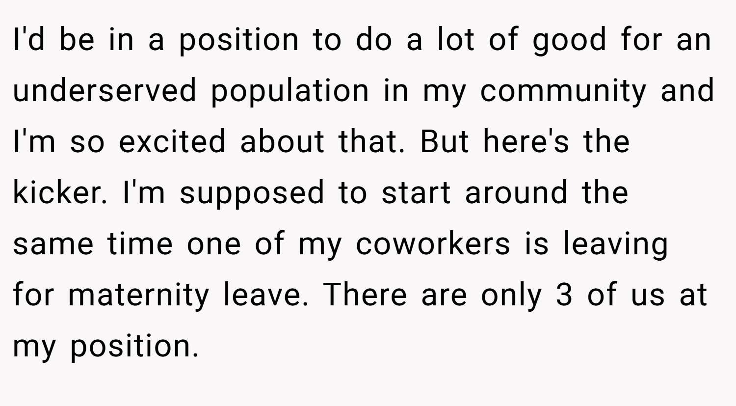 I'd be in a position to do a lot of good for an underserved population in my community and I'm so excited about that. But here's the kicker. I'm supposed to start around the same time one of my coworkers is leaving for maternity leave. There are only 3 of us at my position.