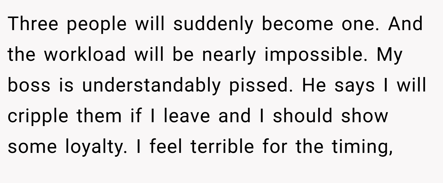 Three people will suddenly become one. And the workload will be nearly impossible. My boss is understandably pissed. He says I will cripple them if I leave and I should show some loyalty. I feel terrible for the timing,