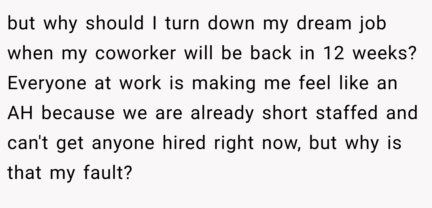 but why should I turn down my dream job when my coworker will be back in 12 weeks? Everyone at work is making me feel like an AH because we are already short staffed and can't get anyone hired right now, but why is that my fault?