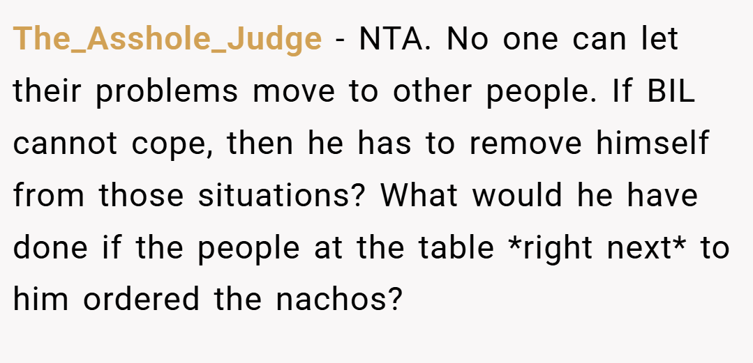 The_Asshole_Judge − NTA. No one can let their problems move to other people. If BIL cannot cope, then he has to remove himself from those situations? What would he have done if the people at the table *right next* to him ordered the nachos?