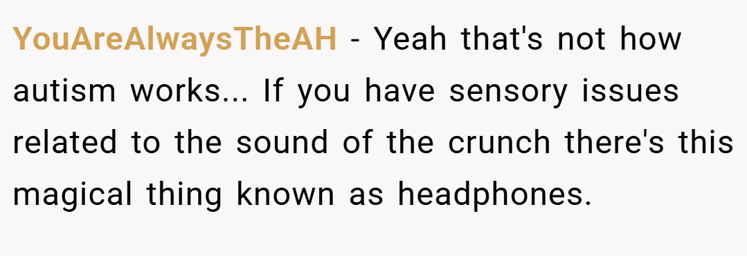 YouAreAlwaysTheAH − Yeah that's not how autism works... If you have sensory issues related to the sound of the crunch there's this magical thing known as headphones.