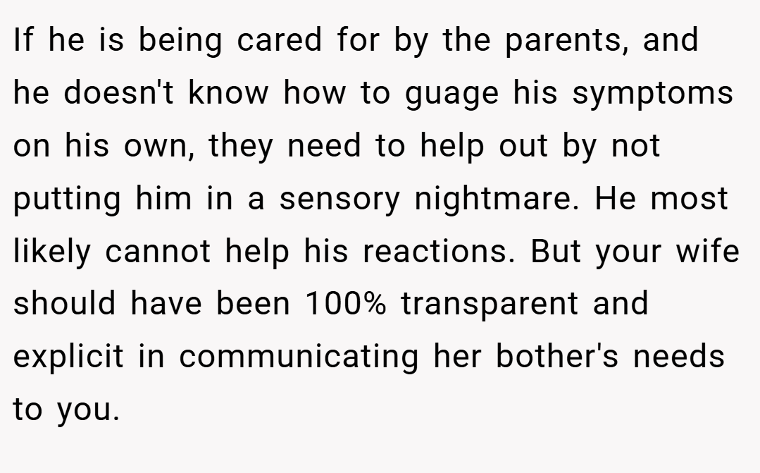 If he is being cared for by the parents, and he doesn't know how to guage his symptoms on his own, they need to help out by not putting him in a sensory nightmare. He most likely cannot help his reactions. But your wife should have been 100% transparent and explicit in communicating her bother's needs to you.