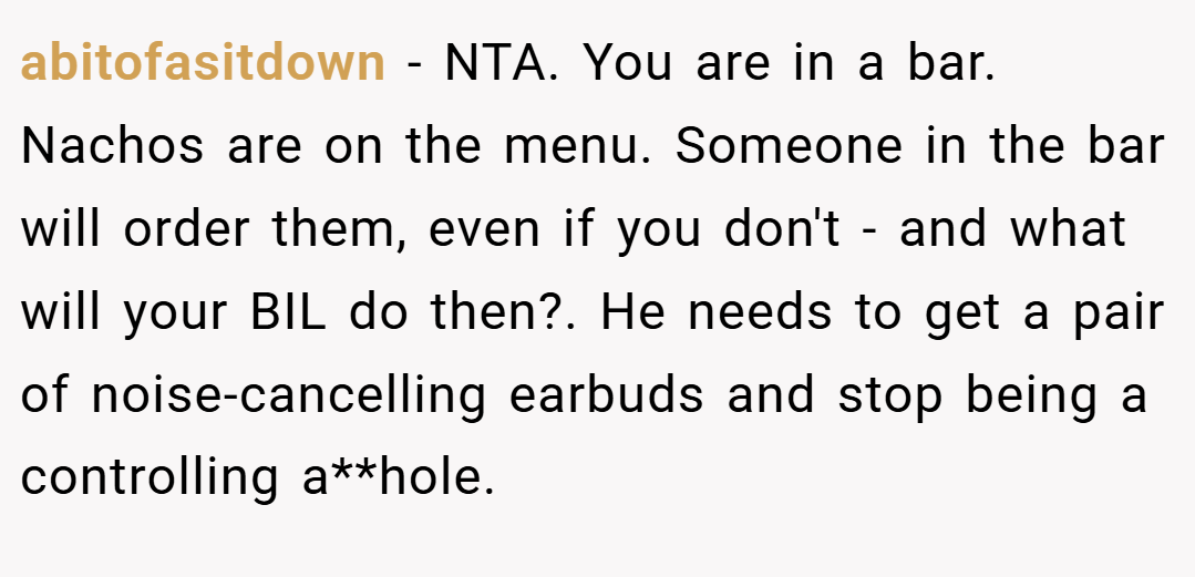 abitofasitdown − NTA. You are in a bar. Nachos are on the menu. Someone in the bar will order them, even if you don't - and what will your BIL do then?. He needs to get a pair of noise-cancelling earbuds and stop being a controlling a**hole.
