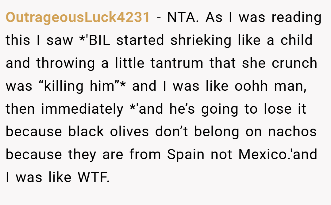 OutrageousLuck4231 − NTA. As I was reading this I saw *'BIL started shrieking like a child and throwing a little tantrum that she crunch was “killing him”* and I was like oohh man, then immediately *'and he’s going to lose it because black olives don’t belong on nachos because they are from Spain not Mexico.'and I was like WTF.