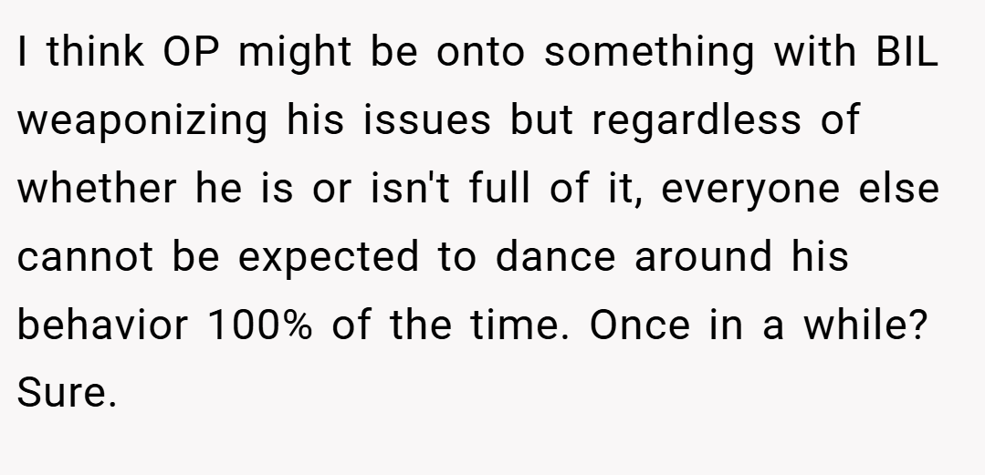 I think OP might be onto something with BIL weaponizing his issues but regardless of whether he is or isn't full of it, everyone else cannot be expected to dance around his behavior 100% of the time. Once in a while? Sure.