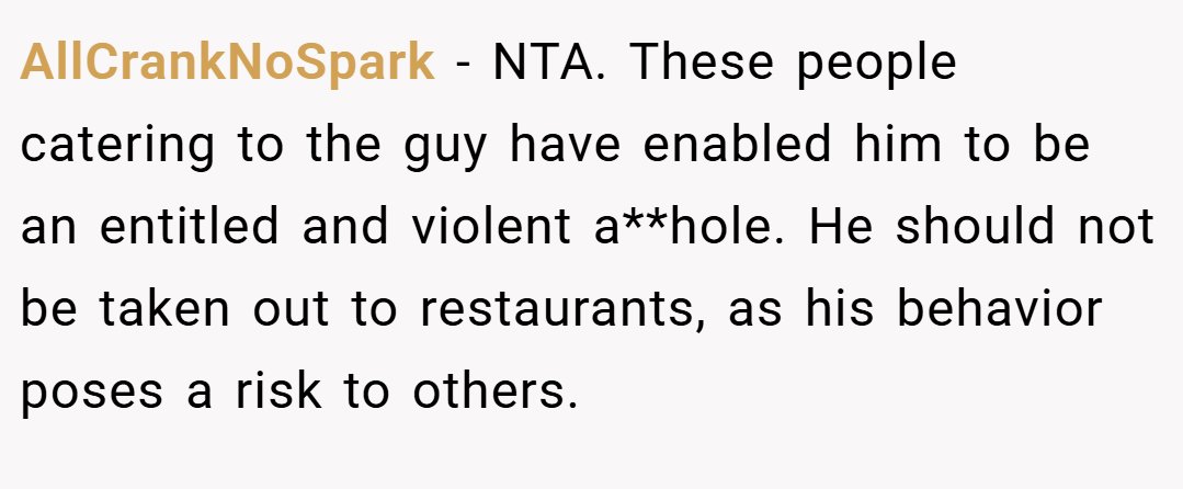 AllCrankNoSpark − NTA. These people catering to the guy have enabled him to be an entitled and violent a**hole. He should not be taken out to restaurants, as his behavior poses a risk to others.