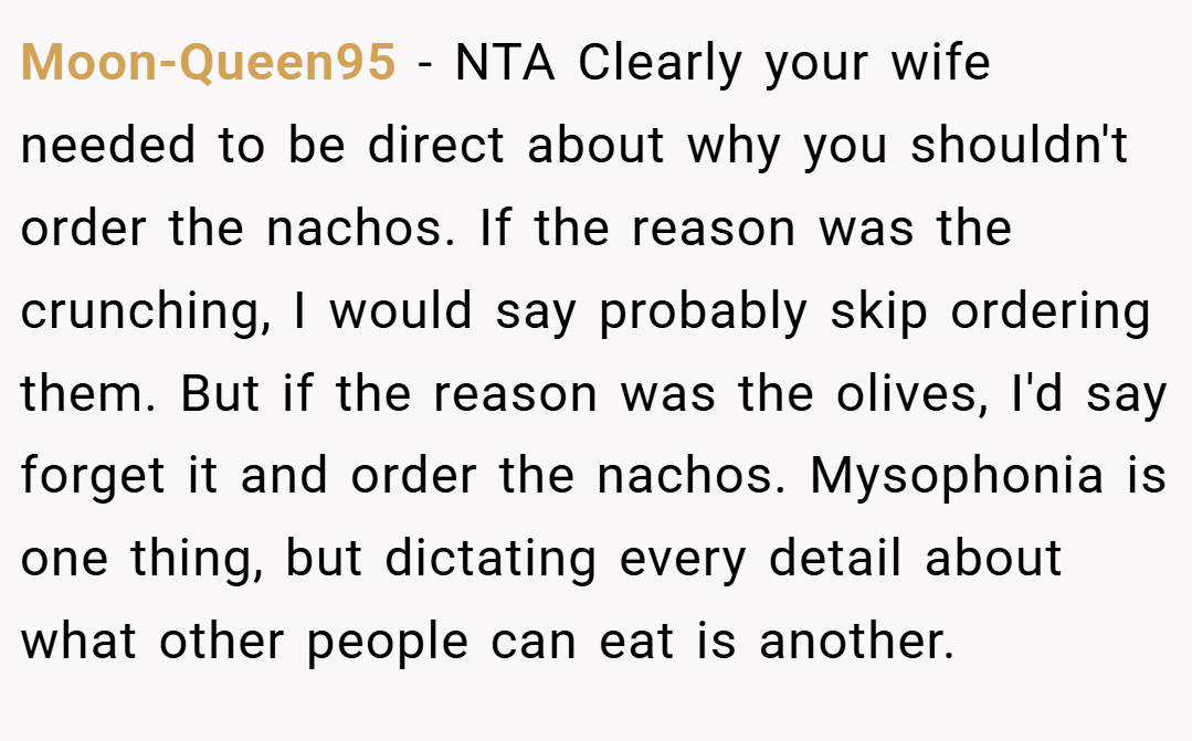 Moon-Queen95 − NTA Clearly your wife needed to be direct about why you shouldn't order the nachos. If the reason was the crunching, I would say probably skip ordering them. But if the reason was the olives, I'd say forget it and order the nachos. Mysophonia is one thing, but dictating every detail about what other people can eat is another.
