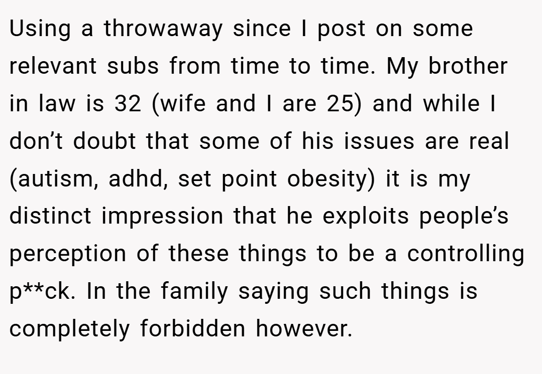 Using a throwaway since I post on some relevant subs from time to time. My brother in law is 32 (wife and I are 25) and while I don’t doubt that some of his issues are real (autism, adhd, set point obesity) it is my distinct impression that he exploits people’s perception of these things to be a controlling p**ck. In the family saying such things is completely forbidden however.