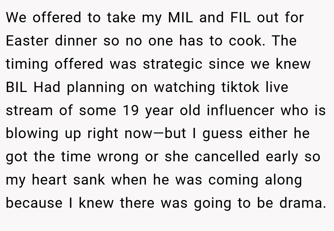 We offered to take my MIL and FIL out for Easter dinner so no one has to cook. The timing offered was strategic since we knew BIL Had planning on watching tiktok live stream of some 19 year old influencer who is blowing up right now—but I guess either he got the time wrong or she cancelled early so my heart sank when he was coming along because I knew there was going to be drama.