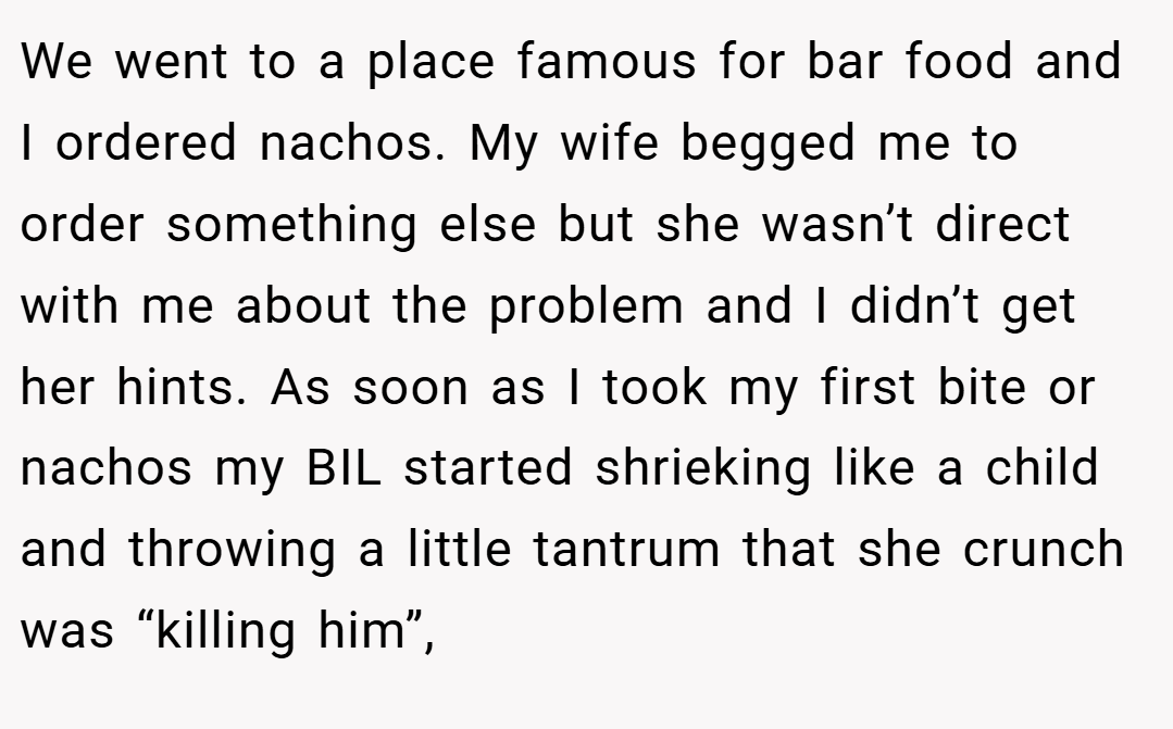 We went to a place famous for bar food and I ordered nachos. My wife begged me to order something else but she wasn’t direct with me about the problem and I didn’t get her hints. As soon as I took my first bite or nachos my BIL started shrieking like a child and throwing a little tantrum that she crunch was “killing him”,