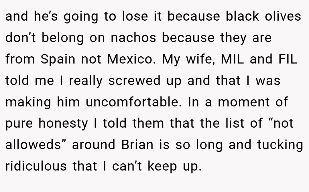 and he’s going to lose it because black olives don’t belong on nachos because they are from Spain not Mexico. My wife, MIL and FIL told me I really screwed up and that I was making him uncomfortable. In a moment of pure honesty I told them that the list of “not alloweds” around Brian is so long and tucking ridiculous that I can’t keep up.
