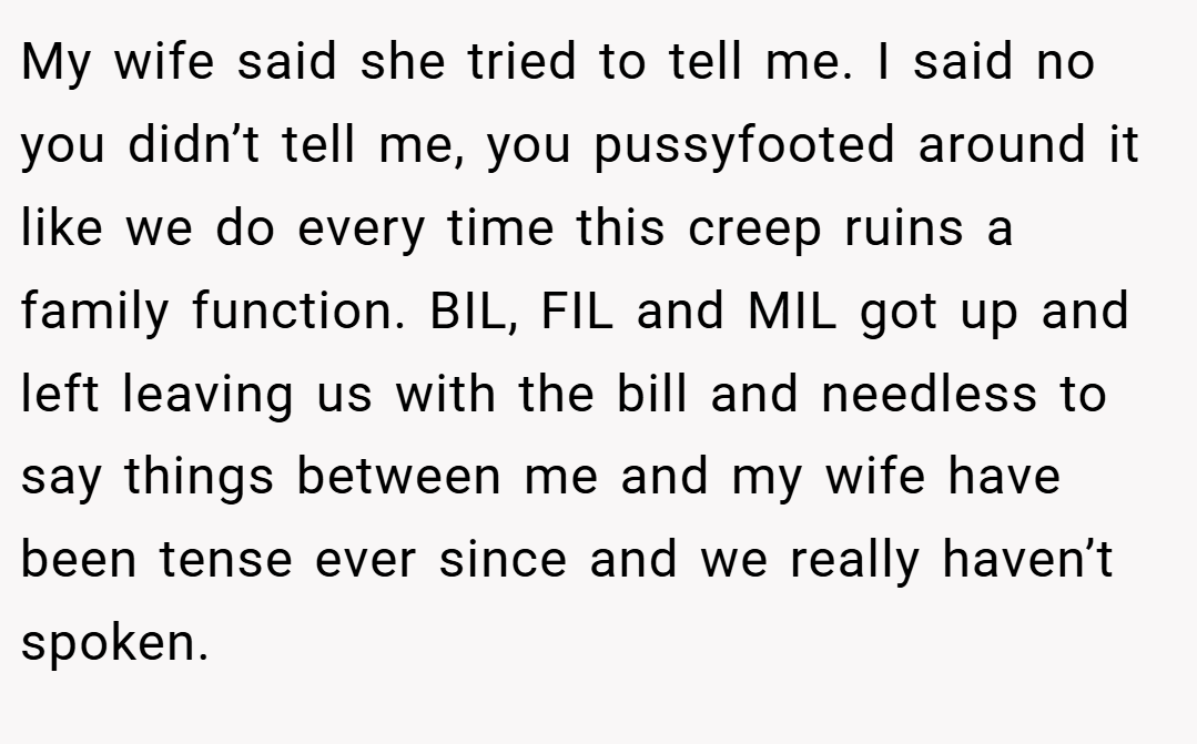 My wife said she tried to tell me. I said no you didn’t tell me, you pussyfooted around it like we do every time this creep ruins a family function. BIL, FIL and MIL got up and left leaving us with the bill and needless to say things between me and my wife have been tense ever since and we really haven’t spoken.