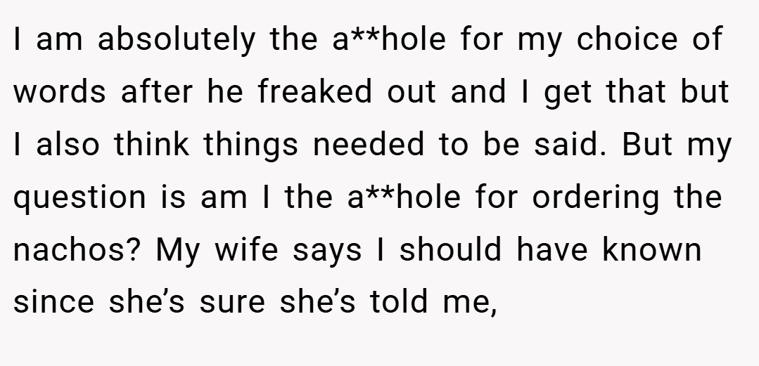I am absolutely the a**hole for my choice of words after he freaked out and I get that but I also think things needed to be said. But my question is am I the a**hole for ordering the nachos? My wife says I should have known since she’s sure she’s told me,