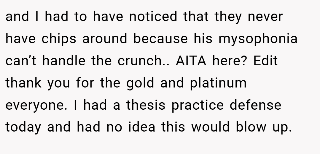 and I had to have noticed that they never have chips around because his mysophonia can’t handle the crunch.. AITA here? Edit thank you for the gold and platinum everyone. I had a thesis practice defense today and had no idea this would blow up.