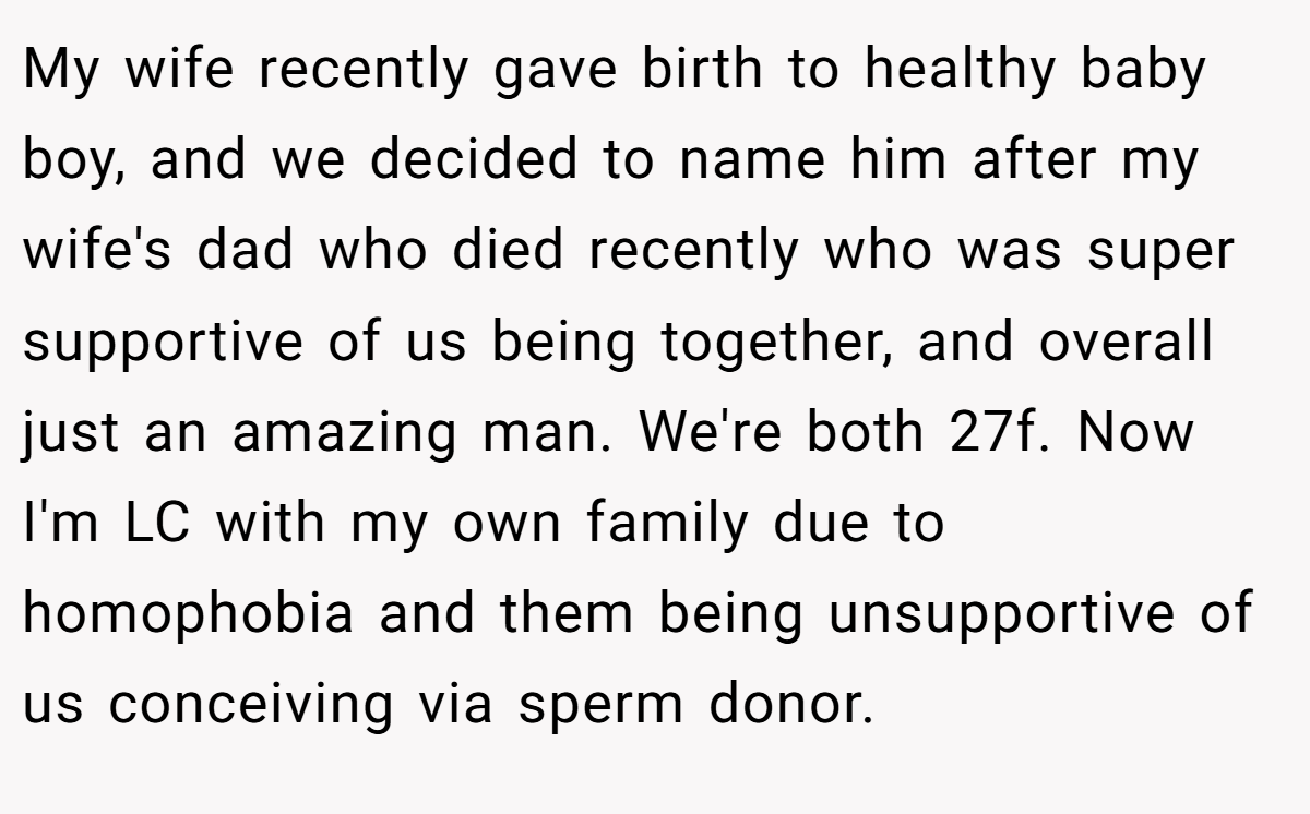 My wife recently gave birth to healthy baby boy, and we decided to name him after my wife's dad who died recently who was super supportive of us being together, and overall just an amazing man. We're both 27f. Now I'm LC with my own family due to homophobia and them being unsupportive of us conceiving via sperm donor.