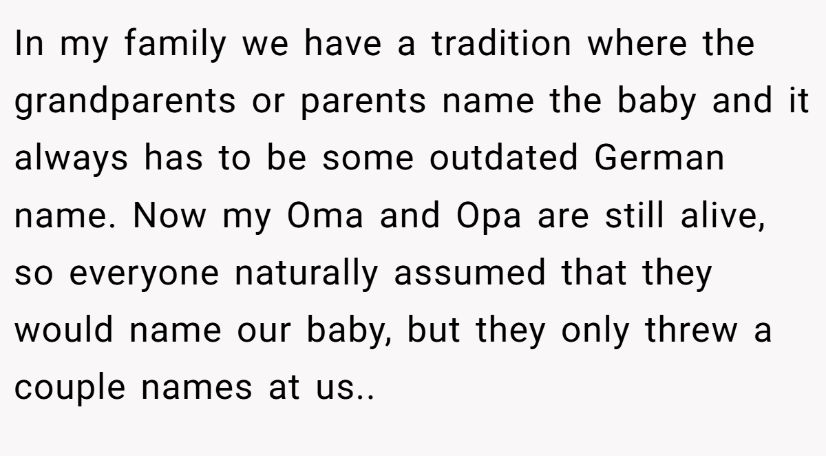 In my family we have a tradition where the grandparents or parents name the baby and it always has to be some outdated German name. Now my Oma and Opa are still alive, so everyone naturally assumed that they would name our baby, but they only threw a couple names at us..