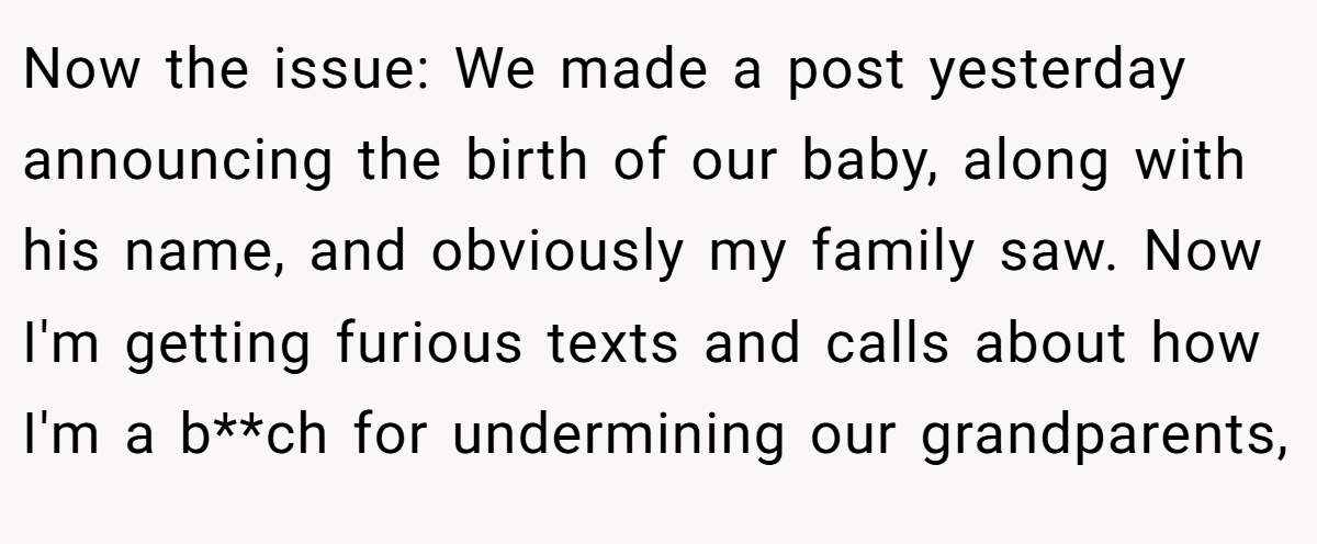 Now the issue: We made a post yesterday announcing the birth of our baby, along with his name, and obviously my family saw. Now I'm getting furious texts and calls about how I'm a b**ch for undermining our grandparents,
