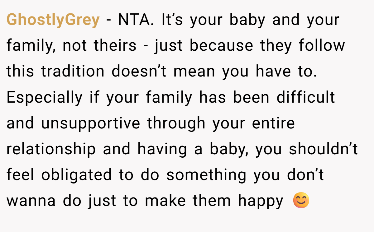 GhostlyGrey − NTA. It’s your baby and your family, not theirs - just because they follow this tradition doesn’t mean you have to. Especially if your family has been difficult and unsupportive through your entire relationship and having a baby, you shouldn’t feel obligated to do something you don’t wanna do just to make them happy 😊