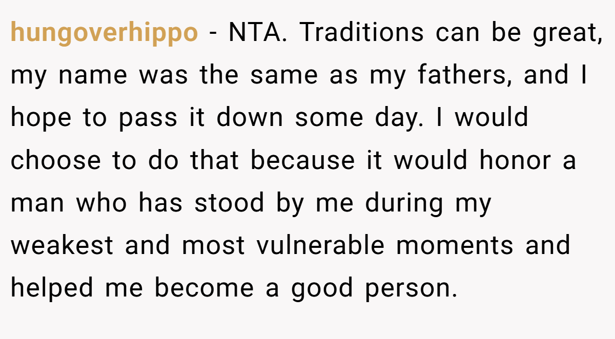 hungoverhippo − NTA. Traditions can be great, my name was the same as my fathers, and I hope to pass it down some day. I would choose to do that because it would honor a man who has stood by me during my weakest and most vulnerable moments and helped me become a good person.