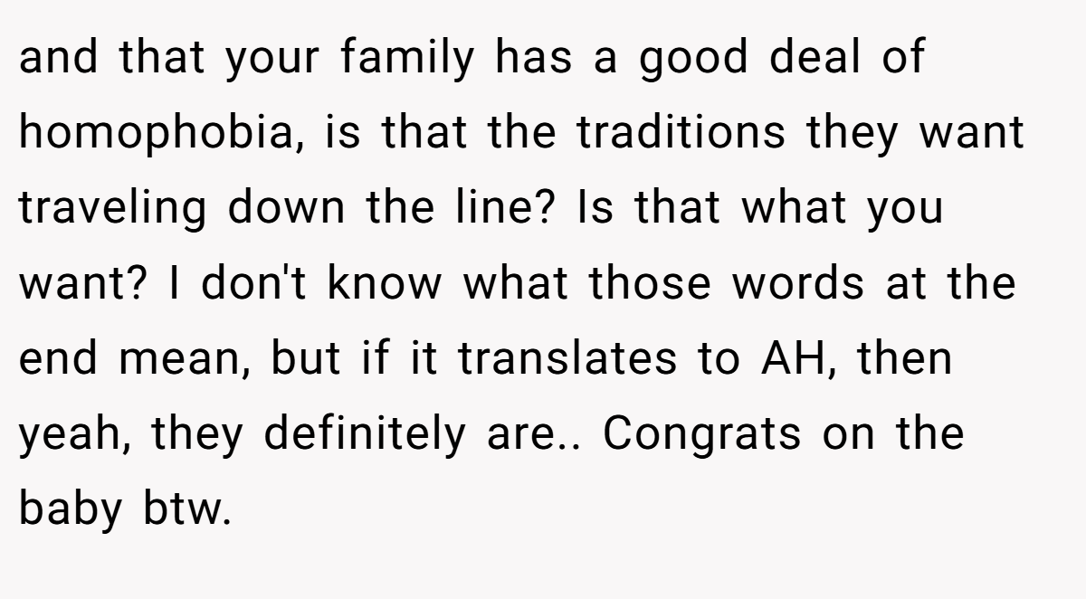 and that your family has a good deal of homophobia, is that the traditions they want traveling down the line? Is that what you want? I don't know what those words at the end mean, but if it translates to AH, then yeah, they definitely are.. Congrats on the baby btw.