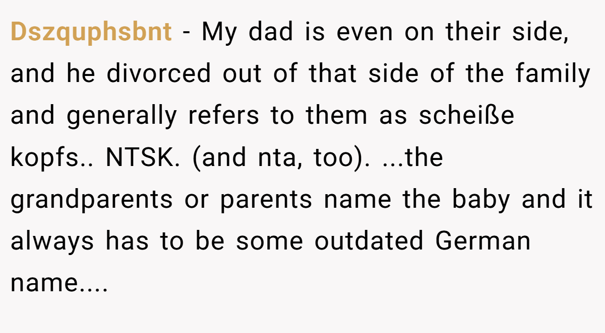 Dszquphsbnt − My dad is even on their side, and he divorced out of that side of the family and generally refers to them as scheiße kopfs.. NTSK. (and nta, too). ...the grandparents or parents name the baby and it always has to be some outdated German name....